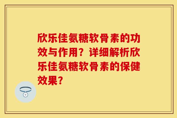 欣乐佳氨糖软骨素的功效与作用？详细解析欣乐佳氨糖软骨素的保健效果？-第1张图片-关节保镖