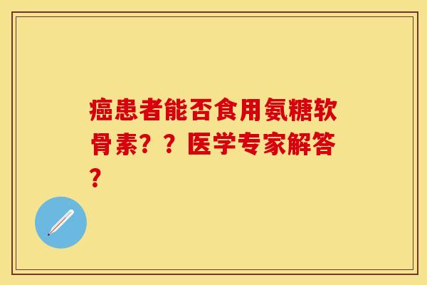 癌患者能否食用氨糖软骨素？？医学专家解答？-第1张图片-关节保镖