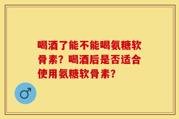 喝酒了能不能喝氨糖软骨素？喝酒后是否适合使用氨糖软骨素？-第1张图片-关节保镖