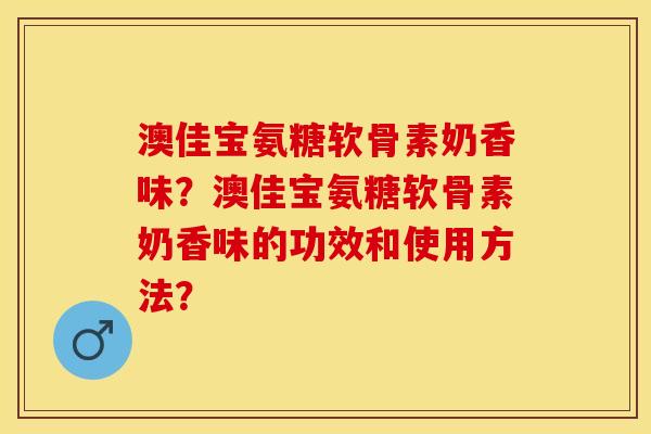 澳佳宝氨糖软骨素奶香味？澳佳宝氨糖软骨素奶香味的功效和使用方法？-第1张图片-关节保镖