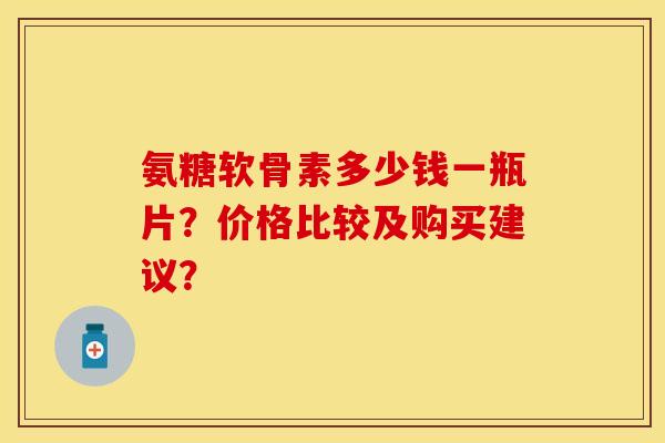 氨糖软骨素多少钱一瓶片？价格比较及购买建议？-第1张图片-关节保镖