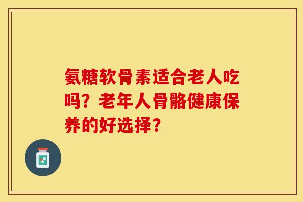 氨糖软骨素适合老人吃吗？老年人骨骼健康保养的好选择？-第1张图片-关节保镖