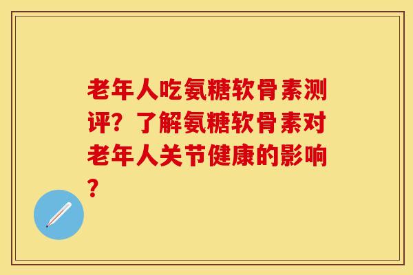 老年人吃氨糖软骨素测评？了解氨糖软骨素对老年人关节健康的影响？-第1张图片-关节保镖