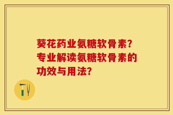 葵花药业氨糖软骨素？专业解读氨糖软骨素的功效与用法？-第1张图片-关节保镖