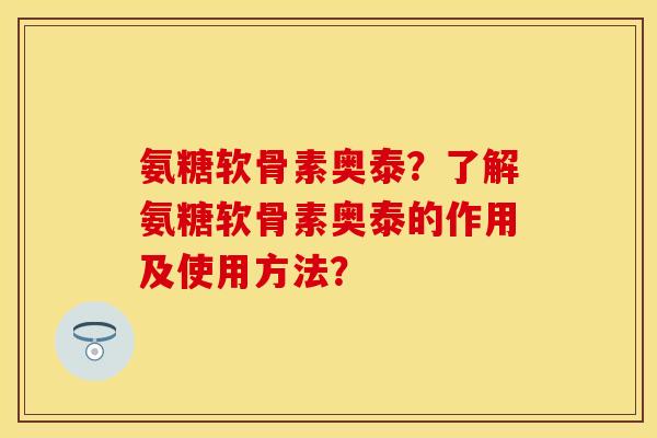 氨糖软骨素奥泰？了解氨糖软骨素奥泰的作用及使用方法？-第1张图片-关节保镖