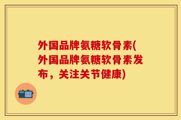 外国品牌氨糖软骨素(外国品牌氨糖软骨素发布，关注关节健康)-第1张图片-关节保镖