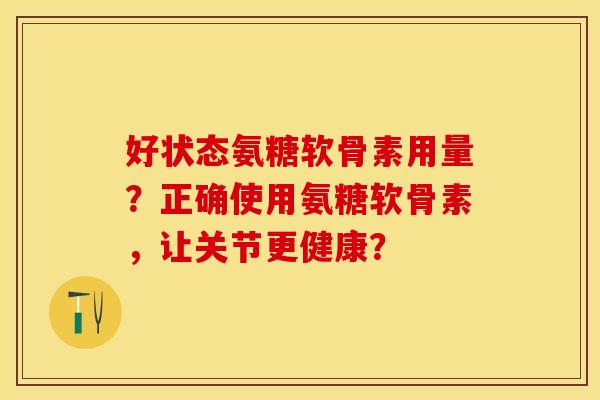 好状态氨糖软骨素用量？正确使用氨糖软骨素，让关节更健康？-第1张图片-关节保镖