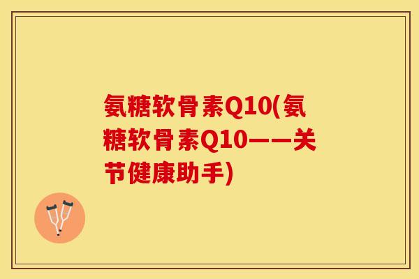 氨糖软骨素Q10(氨糖软骨素Q10——关节健康助手)-第1张图片-关节保镖