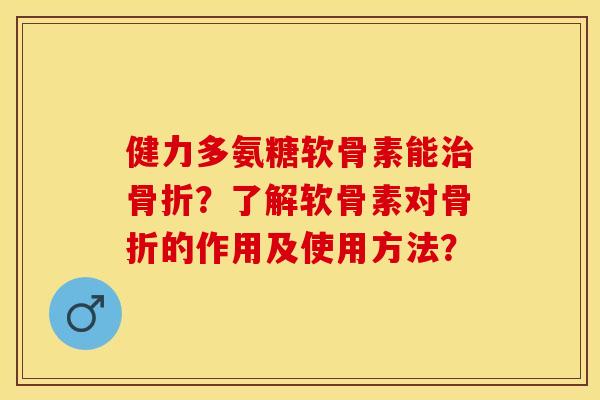 健力多氨糖软骨素能治骨折？了解软骨素对骨折的作用及使用方法？-第1张图片-关节保镖