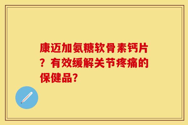 康迈加氨糖软骨素钙片？有效缓解关节疼痛的保健品？
