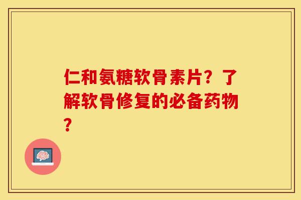 仁和氨糖软骨素片？了解软骨修复的必备药物？-第1张图片-关节保镖