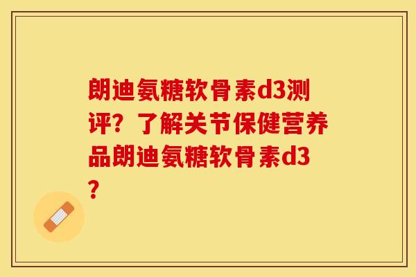 朗迪氨糖软骨素d3测评？了解关节保健营养品朗迪氨糖软骨素d3？-第1张图片-关节保镖