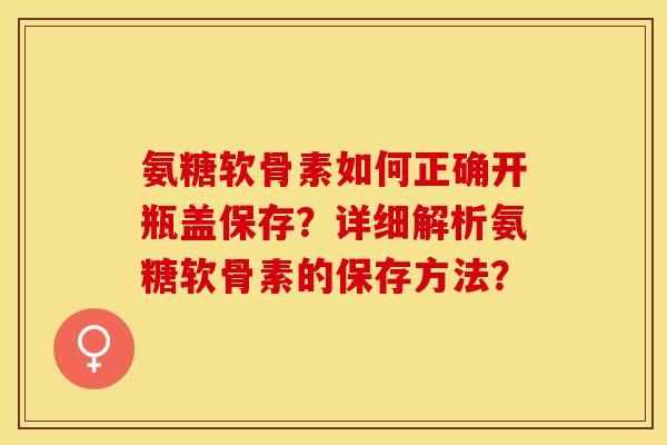 氨糖软骨素如何正确开瓶盖保存？详细解析氨糖软骨素的保存方法？-第1张图片-关节保镖