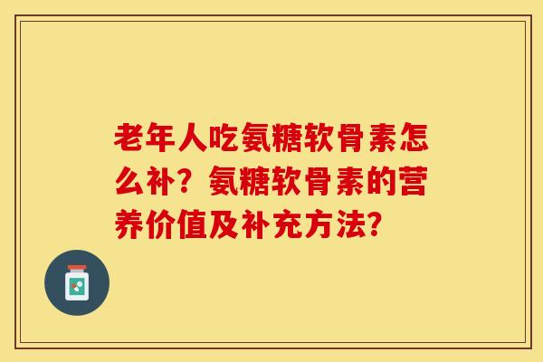 老年人吃氨糖软骨素怎么补？氨糖软骨素的营养价值及补充方法？-第1张图片-关节保镖