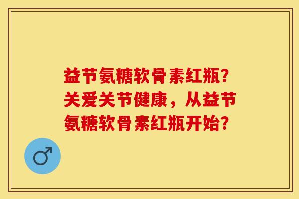 益节氨糖软骨素红瓶？关爱关节健康，从益节氨糖软骨素红瓶开始？-第1张图片-关节保镖