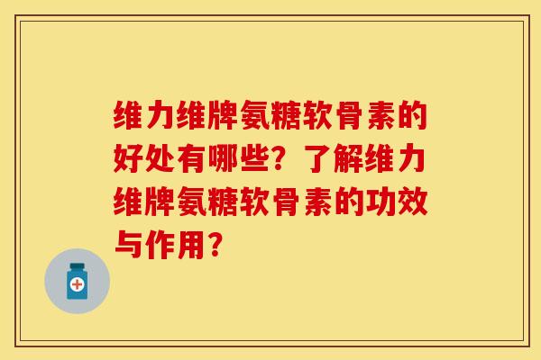 维力维牌氨糖软骨素的好处有哪些？了解维力维牌氨糖软骨素的功效与作用？-第1张图片-关节保镖
