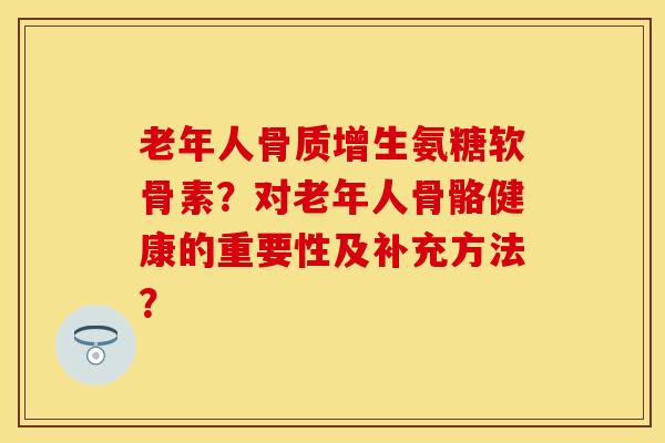 老年人骨质增生氨糖软骨素？对老年人骨骼健康的重要性及补充方法？-第1张图片-关节保镖