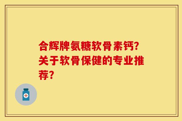 合辉牌氨糖软骨素钙？关于软骨保健的专业推荐？-第1张图片-关节保镖