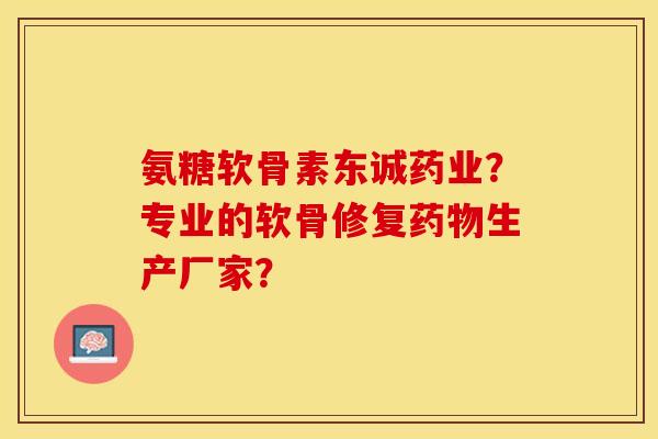氨糖软骨素东诚药业？专业的软骨修复药物生产厂家？-第1张图片-关节保镖