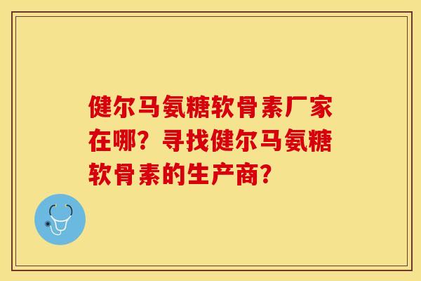 健尔马氨糖软骨素厂家在哪？寻找健尔马氨糖软骨素的生产商？-第1张图片-关节保镖