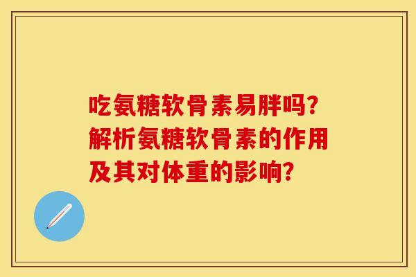 吃氨糖软骨素易胖吗？解析氨糖软骨素的作用及其对体重的影响？-第1张图片-关节保镖