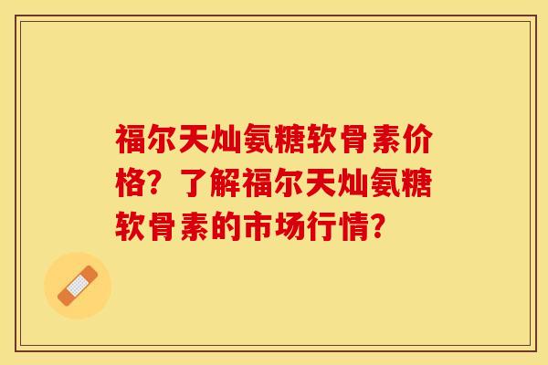 福尔天灿氨糖软骨素价格？了解福尔天灿氨糖软骨素的市场行情？-第1张图片-关节保镖