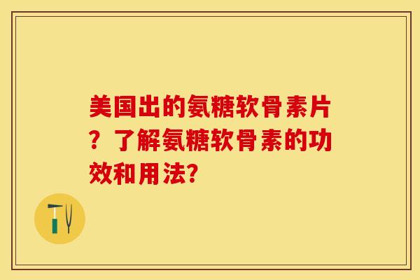 美国出的氨糖软骨素片？了解氨糖软骨素的功效和用法？-第1张图片-关节保镖