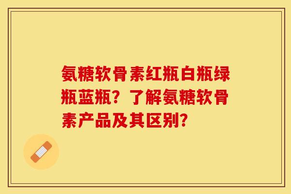 氨糖软骨素红瓶白瓶绿瓶蓝瓶？了解氨糖软骨素产品及其区别？-第1张图片-关节保镖