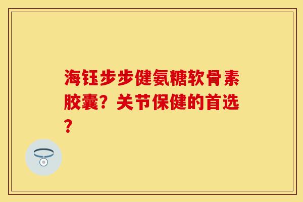 海钰步步健氨糖软骨素胶囊？关节保健的首选？-第1张图片-关节保镖