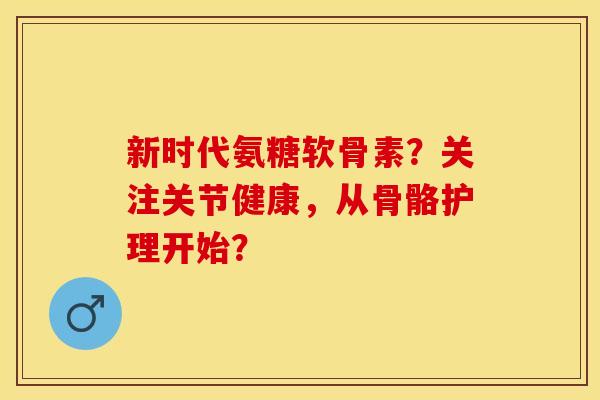 新时代氨糖软骨素？关注关节健康，从骨骼护理开始？-第1张图片-关节保镖