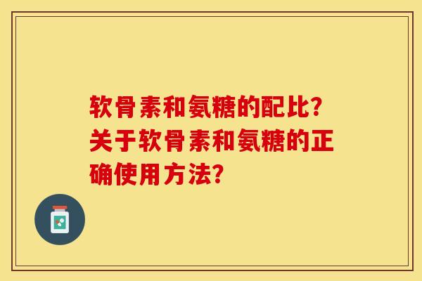 软骨素和氨糖的配比？关于软骨素和氨糖的正确使用方法？-第1张图片-关节保镖