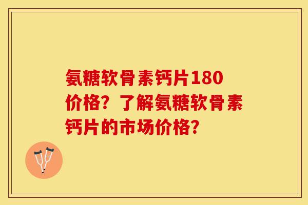 氨糖软骨素钙片180价格？了解氨糖软骨素钙片的市场价格？-第1张图片-关节保镖