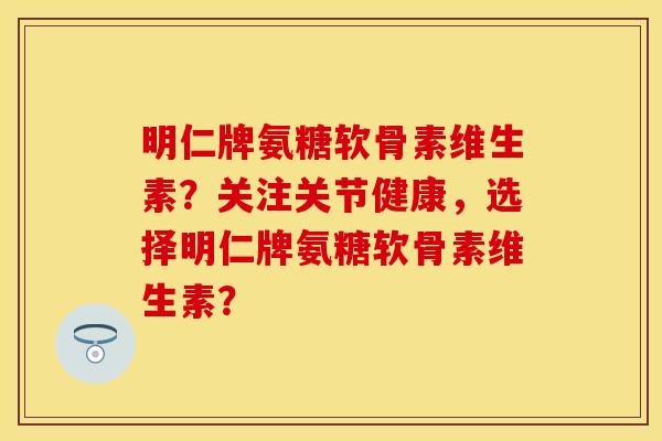 明仁牌氨糖软骨素维生素？关注关节健康，选择明仁牌氨糖软骨素维生素？-第1张图片-关节保镖
