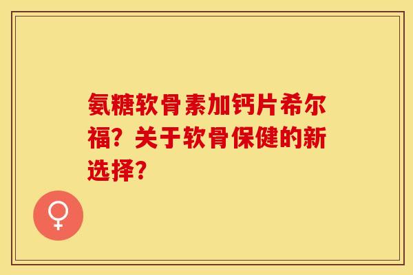氨糖软骨素加钙片希尔福？关于软骨保健的新选择？-第1张图片-关节保镖