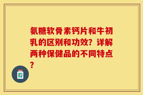 氨糖软骨素钙片和牛初乳的区别和功效？详解两种保健品的不同特点？-第1张图片-关节保镖