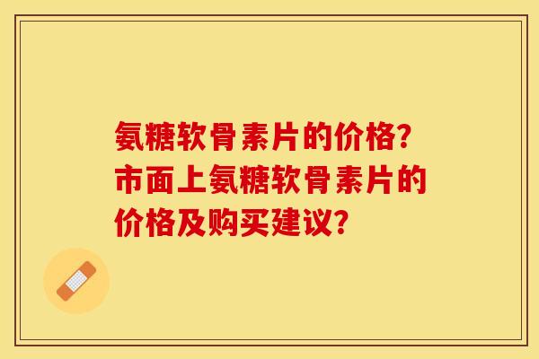 氨糖软骨素片的价格？市面上氨糖软骨素片的价格及购买建议？-第1张图片-关节保镖