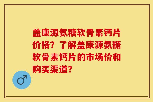 盖康源氨糖软骨素钙片价格？了解盖康源氨糖软骨素钙片的市场价和购买渠道？-第1张图片-关节保镖