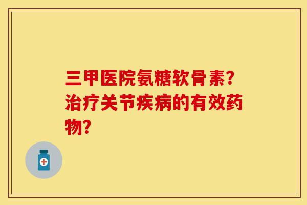 三甲医院氨糖软骨素？治疗关节疾病的有效药物？-第1张图片-关节保镖