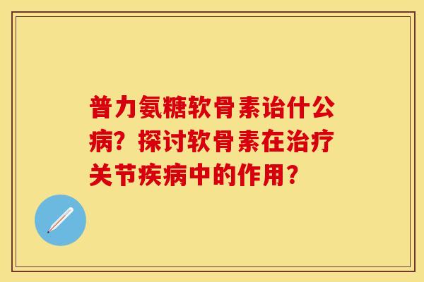 普力氨糖软骨素诒什公病？探讨软骨素在治疗关节疾病中的作用？-第1张图片-关节保镖