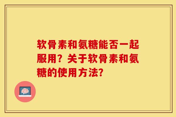 软骨素和氨糖能否一起服用？关于软骨素和氨糖的使用方法？-第1张图片-关节保镖