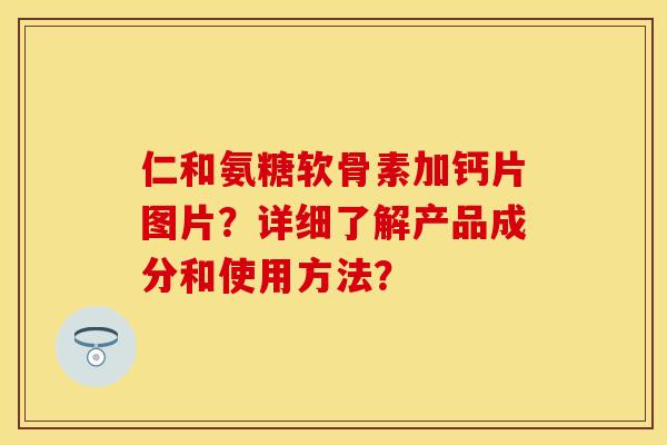 仁和氨糖软骨素加钙片图片？详细了解产品成分和使用方法？-第1张图片-关节保镖