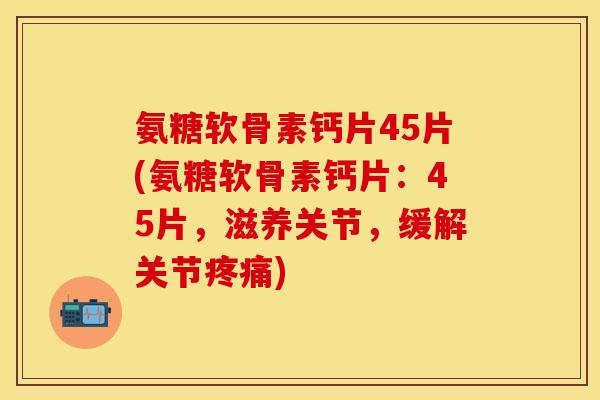 氨糖软骨素钙片45片(氨糖软骨素钙片：45片，滋养关节，缓解关节疼痛)-第1张图片-关节保镖