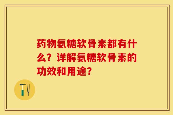药物氨糖软骨素都有什么？详解氨糖软骨素的功效和用途？-第1张图片-关节保镖