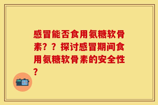 感冒能否食用氨糖软骨素？？探讨感冒期间食用氨糖软骨素的安全性？-第1张图片-关节保镖