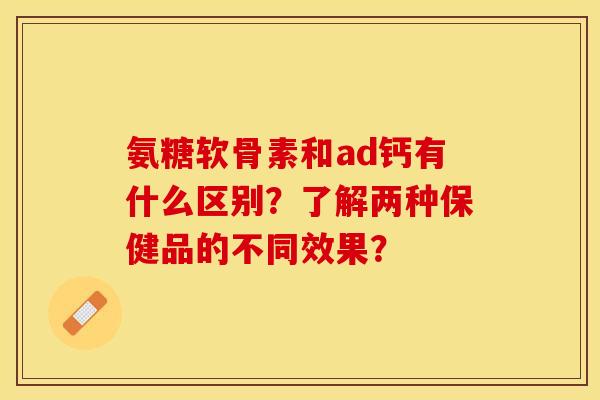 氨糖软骨素和ad钙有什么区别？了解两种保健品的不同效果？-第1张图片-关节保镖