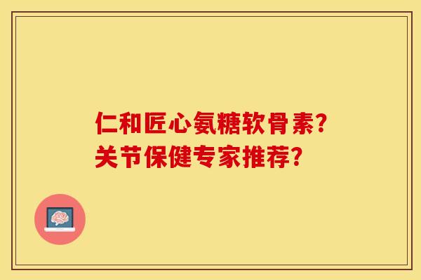 仁和匠心氨糖软骨素？关节保健专家推荐？-第1张图片-关节保镖