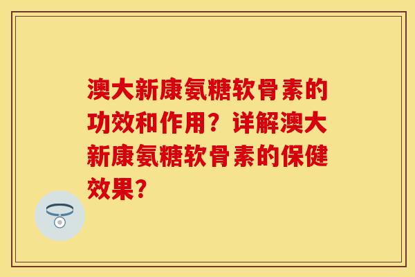 澳大新康氨糖软骨素的功效和作用？详解澳大新康氨糖软骨素的保健效果？-第1张图片-关节保镖