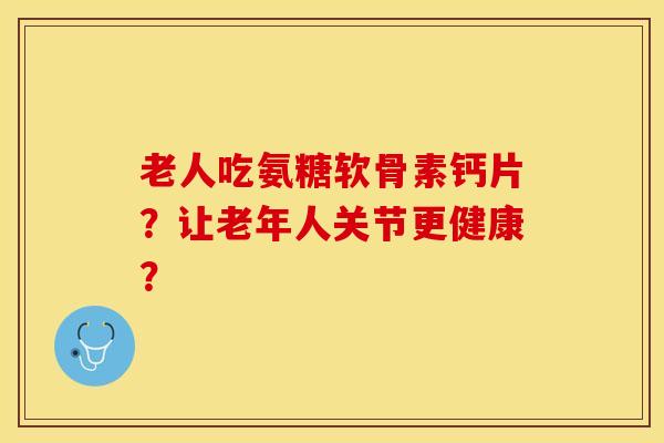 老人吃氨糖软骨素钙片？让老年人关节更健康？-第1张图片-关节保镖