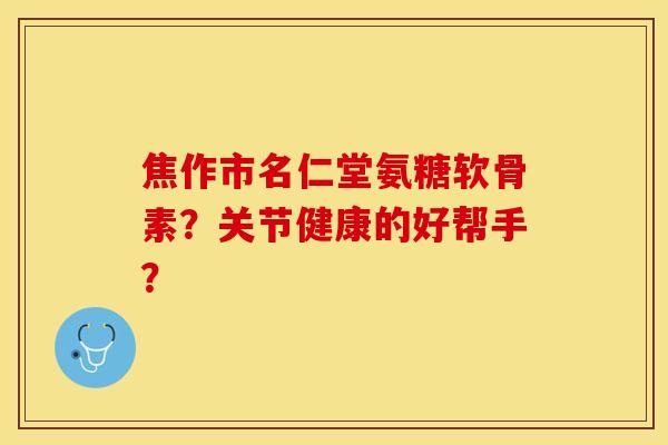 焦作市名仁堂氨糖软骨素？关节健康的好帮手？-第1张图片-关节保镖
