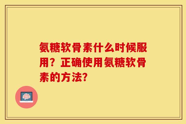 氨糖软骨素什么时候服用？正确使用氨糖软骨素的方法？-第1张图片-关节保镖